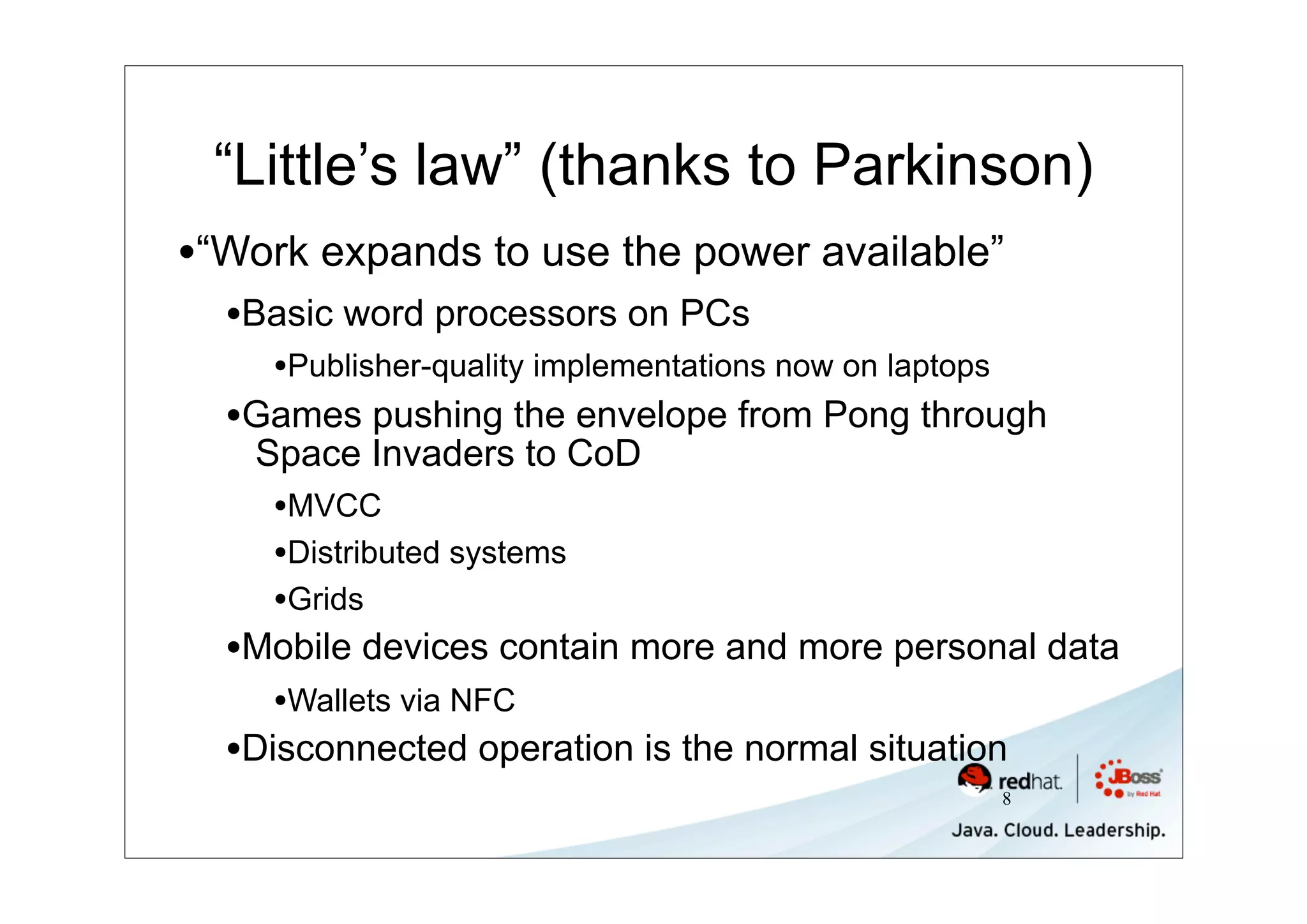 “Little’s law” (thanks to Parkinson)
•“Work expands to use the power available”
  •Basic word processors on PCs
    •Publisher-quality implementations now on laptops
  •Games pushing the envelope from Pong through
   Space Invaders to CoD
    •MVCC
    •Distributed systems
    •Grids
  •Mobile devices contain more and more personal data
    •Wallets via NFC
  •Disconnected operation is the normal situation
                                                        8
 