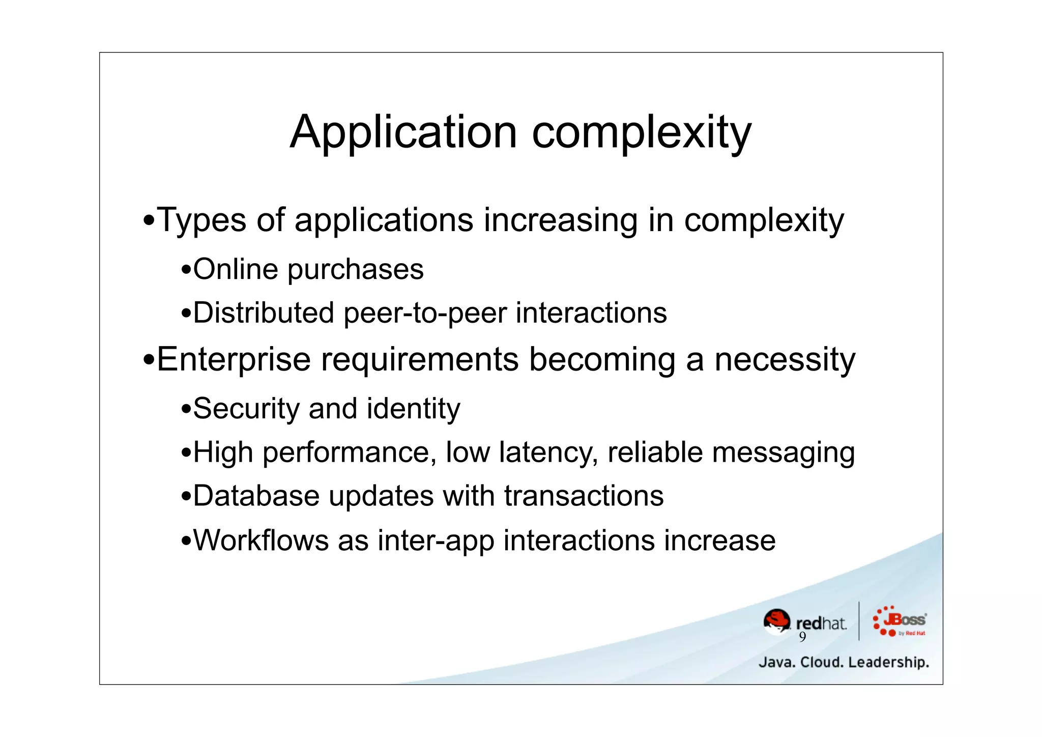 Application complexity
•Types of applications increasing in complexity
  •Online purchases
  •Distributed peer-to-peer interactions
•Enterprise requirements becoming a necessity
  •Security and identity
  •High performance, low latency, reliable messaging
  •Database updates with transactions
  •Workflows as inter-app interactions increase

                                               9
 