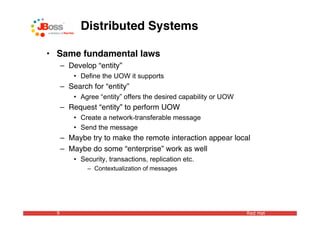 Distributed Systems

• Same fundamental laws
      – Develop “entity”
          • Define the UOW it supports
      – Search for “entity”
          • Agree “entity” offers the desired capability or UOW
      – Request “entity” to perform UOW
          • Create a network-transferable message
          • Send the message
      – Maybe try to make the remote interaction appear local
      – Maybe do some “enterprise” work as well
          • Security, transactions, replication etc.
              – Contextualization of messages




  9                                                               Red Hat
 