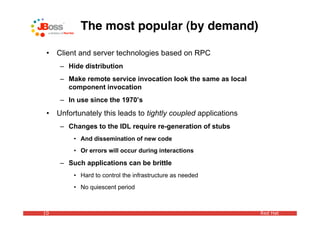 The most popular (by demand)

 •   Client and server technologies based on RPC
      – Hide distribution
      – Make remote service invocation look the same as local
        component invocation
      – In use since the 1970’s
 •   Unfortunately this leads to tightly coupled applications
      – Changes to the IDL require re-generation of stubs
          • And dissemination of new code
          • Or errors will occur during interactions

      – Such applications can be brittle
          • Hard to control the infrastructure as needed
          • No quiescent period



10                                                              Red Hat
 