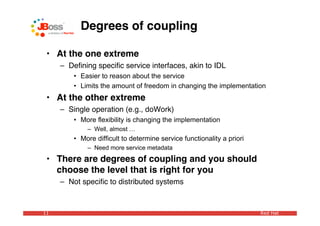 Degrees of coupling

 • At the one extreme
     – Deﬁning speciﬁc service interfaces, akin to IDL
         • Easier to reason about the service
         • Limits the amount of freedom in changing the implementation
 • At the other extreme
     – Single operation (e.g., doWork)
         • More flexibility is changing the implementation
             – Well, almost …
         • More difficult to determine service functionality a priori
             – Need more service metadata
 • There are degrees of coupling and you should
   choose the level that is right for you
     – Not speciﬁc to distributed systems



11                                                                      Red Hat
 