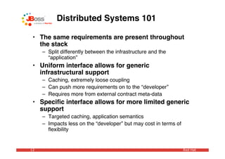 Distributed Systems 101

 • The same requirements are present throughout
   the stack
     – Split differently between the infrastructure and the
       “application”
 • Uniform interface allows for generic
   infrastructural support
     – Caching, extremely loose coupling
     – Can push more requirements on to the “developer”
     – Requires more from external contract meta-data
 • Speciﬁc interface allows for more limited generic
   support
     – Targeted caching, application semantics
     – Impacts less on the “developer” but may cost in terms of
       ﬂexibility


12                                                                Red Hat
 