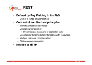 REST

 • Deﬁned by Roy Fielding in his PhD
     – One of a range of approaches
 • Core set of architectural principles
     – Identify all resources/entities
     – Link resource together
         • Hypermedia as the engine of application state
     – Use standard methods for interacting with resources
     – Multiple resource representation
     – Stateless communication
 • Not tied to HTTP




14                                                           Red Hat
 