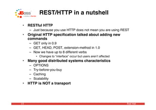 REST/HTTP in a nutshell

 •   RESTful HTTP
     – Just because you use HTTP does not mean you are using REST
 •   Original HTTP speciﬁcation talked about adding new
     commands
     – GET only in 0.9
     – GET, HEAD, POST, extension-method in 1.0
     – Now we have up to 8 different verbs
          • Changes to “interface” occur but users aren’t affected
 •   Many good distributed systems characteristics
     –   OPTIONS
     –   Try-before-you-buy
     –   Caching
     –   Scalability
 •   HTTP is NOT a transport




15                                                                   Red Hat
 