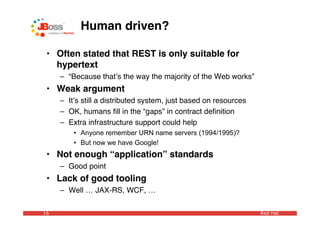 Human driven?

 • Often stated that REST is only suitable for
   hypertext
     – “Because thatʼs the way the majority of the Web works”
 • Weak argument
     – Itʼs still a distributed system, just based on resources
     – OK, humans ﬁll in the “gaps” in contract deﬁnition
     – Extra infrastructure support could help
         • Anyone remember URN name servers (1994/1995)?
         • But now we have Google!
 • Not enough “application” standards
     – Good point
 • Lack of good tooling
     – Well … JAX-RS, WCF, …

16                                                                Red Hat
 