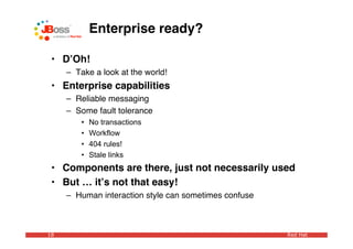 Enterprise ready?

 • DʼOh!
     – Take a look at the world!
 • Enterprise capabilities
     – Reliable messaging
     – Some fault tolerance
         •   No transactions
         •   Workflow
         •   404 rules!
         •   Stale links
 • Components are there, just not necessarily used
 • But … itʼs not that easy!
     – Human interaction style can sometimes confuse



18                                                     Red Hat
 