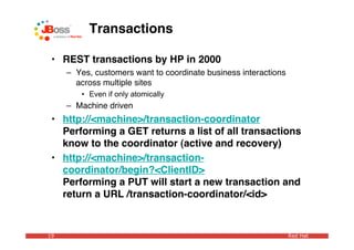 Transactions

 • REST transactions by HP in 2000
     – Yes, customers want to coordinate business interactions
       across multiple sites
        • Even if only atomically
     – Machine driven
 • http://<machine>/transaction-coordinator
   Performing a GET returns a list of all transactions
   know to the coordinator (active and recovery)
 • http://<machine>/transaction-
   coordinator/begin?<ClientID>
   Performing a PUT will start a new transaction and
   return a URL /transaction-coordinator/<id>


19                                                               Red Hat
 