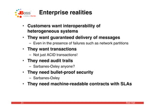 Enterprise realities

 • Customers want interoperability of
   heterogeneous systems
 • They want guaranteed delivery of messages
     – Even in the presence of failures such as network partitions
 • They want transactions
     – Not just ACID transactions!
 • They need audit trails
     – Sarbanes-Oxley anyone?
 • They need bullet-proof security
     – Sarbanes-Oxley
 • They need machine-readable contracts with SLAs



21                                                              Red Hat
 