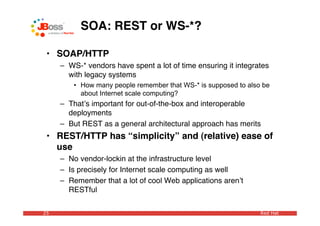 SOA: REST or WS-*?

 • SOAP/HTTP
     – WS-* vendors have spent a lot of time ensuring it integrates
       with legacy systems
         • How many people remember that WS-* is supposed to also be
           about Internet scale computing?
     – Thatʼs important for out-of-the-box and interoperable
       deployments
     – But REST as a general architectural approach has merits
 • REST/HTTP has “simplicity” and (relative) ease of
   use
     – No vendor-lockin at the infrastructure level
     – Is precisely for Internet scale computing as well
     – Remember that a lot of cool Web applications arenʼt
       RESTful

25                                                               Red Hat
 