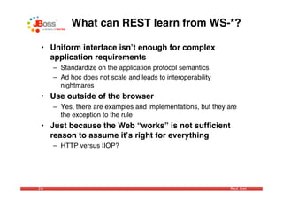 What can REST learn from WS-*?

 • Uniform interface isnʼt enough for complex
   application requirements
     – Standardize on the application protocol semantics
     – Ad hoc does not scale and leads to interoperability
       nightmares
 • Use outside of the browser
     – Yes, there are examples and implementations, but they are
       the exception to the rule
 • Just because the Web “works” is not sufﬁcient
   reason to assume itʼs right for everything
     – HTTP versus IIOP?




26                                                           Red Hat
 