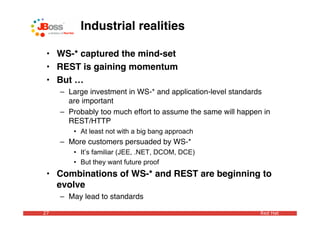 Industrial realities

 • WS-* captured the mind-set
 • REST is gaining momentum
 • But …
     – Large investment in WS-* and application-level standards
       are important
     – Probably too much effort to assume the same will happen in
       REST/HTTP
        • At least not with a big bang approach
     – More customers persuaded by WS-*
        • It’s familiar (JEE, .NET, DCOM, DCE)
        • But they want future proof
 • Combinations of WS-* and REST are beginning to
   evolve
     – May lead to standards

27                                                            Red Hat
 