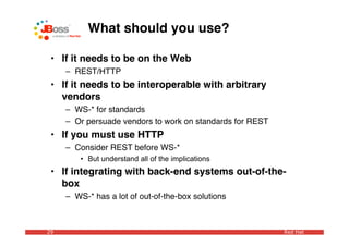 What should you use?

 • If it needs to be on the Web
     – REST/HTTP
 • If it needs to be interoperable with arbitrary
   vendors
     – WS-* for standards
     – Or persuade vendors to work on standards for REST
 • If you must use HTTP
     – Consider REST before WS-*
         • But understand all of the implications
 • If integrating with back-end systems out-of-the-
   box
     – WS-* has a lot of out-of-the-box solutions



29                                                         Red Hat
 