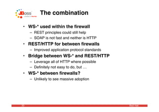 The combination

 • WS-* used within the ﬁrewall
     – REST principles could still help
     – SOAP is not fast and neither is HTTP
 • REST/HTTP for between ﬁrewalls
     – Improved application protocol standards
 • Bridge between WS-* and REST/HTTP
     – Leverage all of HTTP where possible
     – Deﬁnitely not easy to do, but …
 • WS-* between ﬁrewalls?
     – Unlikely to see massive adoption




30                                               Red Hat
 