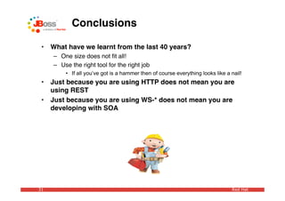 Conclusions

 •   What have we learnt from the last 40 years?
     – One size does not ﬁt all!
     – Use the right tool for the right job
         • If all you’ve got is a hammer then of course everything looks like a nail!
 •   Just because you are using HTTP does not mean you are
     using REST
 •   Just because you are using WS-* does not mean you are
     developing with SOA




31                                                                              Red Hat
 