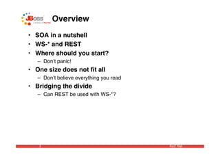 Overview
• SOA in a nutshell
• WS-* and REST
• Where should you start?
   – Donʼt panic!
• One size does not ﬁt all
   – Donʼt believe everything you read
• Bridging the divide
   – Can REST be used with WS-*?




   3                                     Red Hat
 
