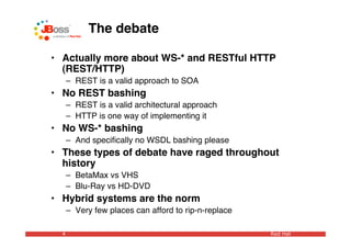 The debate

• Actually more about WS-* and RESTful HTTP
  (REST/HTTP)
      – REST is a valid approach to SOA
• No REST bashing
      – REST is a valid architectural approach
      – HTTP is one way of implementing it
• No WS-* bashing
      – And speciﬁcally no WSDL bashing please
• These types of debate have raged throughout
  history
      – BetaMax vs VHS
      – Blu-Ray vs HD-DVD
• Hybrid systems are the norm
      – Very few places can afford to rip-n-replace

  4                                                   Red Hat
 