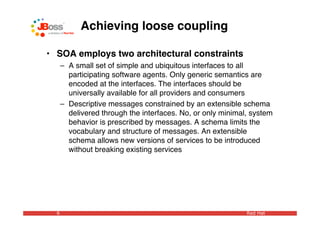 Achieving loose coupling

• SOA employs two architectural constraints
      – A small set of simple and ubiquitous interfaces to all
        participating software agents. Only generic semantics are
        encoded at the interfaces. The interfaces should be
        universally available for all providers and consumers
      – Descriptive messages constrained by an extensible schema
        delivered through the interfaces. No, or only minimal, system
        behavior is prescribed by messages. A schema limits the
        vocabulary and structure of messages. An extensible
        schema allows new versions of services to be introduced
        without breaking existing services




  6                                                          Red Hat
 