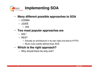 Implementing SOA

• Many different possible approaches to SOA
      – CORBA
      – J(2)EE
         • JMS
• Two most popular approaches are
      – WS-*
      – REST
         • Actually an architecture in its own right (not tied to HTTP)
         • Much more solidly defined than SOA
• Which is the right approach?
      – Why should there be only one?




  7                                                                 Red Hat
 
