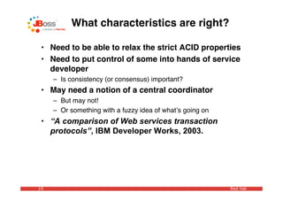 What characteristics are right?

 • Need to be able to relax the strict ACID properties
 • Need to put control of some into hands of service
   developer
     – Is consistency (or consensus) important?
 • May need a notion of a central coordinator
     – But may not!
     – Or something with a fuzzy idea of whatʼs going on
 • “A comparison of Web services transaction
   protocols”, IBM Developer Works, 2003.




10                                                         Red Hat
 