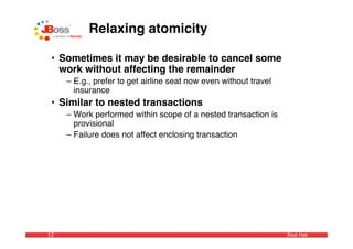 Relaxing atomicity

 • Sometimes it may be desirable to cancel some
   work without affecting the remainder
     – E.g., prefer to get airline seat now even without travel
       insurance
 • Similar to nested transactions
     – Work performed within scope of a nested transaction is
       provisional
     – Failure does not affect enclosing transaction




12                                                                Red Hat
 