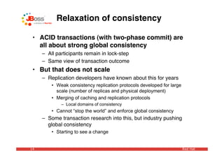 Relaxation of consistency

 • ACID transactions (with two-phase commit) are
   all about strong global consistency
     – All participants remain in lock-step
     – Same view of transaction outcome
 • But that does not scale
     – Replication developers have known about this for years
         • Weak consistency replication protocols developed for large
           scale (number of replicas and physical deployment)
         • Merging of caching and replication protocols
             – Local domains of consistency
         • Cannot “stop the world” and enforce global consistency
     – Some transaction research into this, but industry pushing
       global consistency
         • Starting to see a change


14                                                                      Red Hat
 