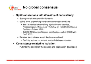 No global consensus

 • Split transactions into domains of consistency
     – Strong consistency within domains
     – Some level of (known) consistency between domains
         • See “A method for combining replication and caching”,
           Proceedings of International Workshop on Reliable Middleware
           Systems, October 1999.
         • OASIS WS-BusinessProcess specification, part of OASIS WS-
           CAF, 2003.
     – Resolve inconsistencies at the business level
         • Don’t try and run consensus protocols between domains
 • Consistency related to isolation
     – Put into the control of the service and application developers




16                                                                 Red Hat
 