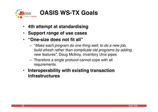 OASIS WS-TX Goals

 • 4th attempt at standardising
 • Support range of use cases
 • “One-size does not ﬁt all”
     – “Make each program do one thing well; to do a new job,
       build afresh rather than complicate old programs by adding
       new features”, Doug McIlroy, inventory Unix pipes
     – Therefore a single protocol cannot cope with all
       requirements
 • Interoperability with existing transaction
   infrastructures




18                                                             Red Hat
 