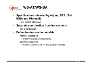 WS-AT/WS-BA

 • Speciﬁcations released by Arjuna, BEA, IBM,
   IONA and Microsoft
     – Now OASIS standard
 • Separate coordination from transactions
     – WS-Coordination
 • Deﬁne two transaction models
     – AtomicTransaction
         • Closely coupled, interoperability
     – Business Activities
         • Compensation based, for long duration activities




19                                                            Red Hat
 