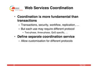 Web Services Coordination

 • Coordination is more fundamental than
   transactions
     – Transactions, security, workﬂow, replication, …
     – But each use may require different protocol
        • Two-phase, three-phase, QoS specific, …
 • Deﬁne separate coordination service
     – Allow customisation for different protocols




20                                                       Red Hat
 
