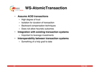 WS-AtomicTransaction

 •   Assume ACID transactions
     –   High degree of trust
     –   Isolation for duration of transaction
     –   Backward compensation techniques
     –   Does not allow heuristic outcomes
 •   Integration with existing transaction systems
     – Important to leverage investments
 •   Interoperability between transaction systems
     – Something of a holy grail to date




22                                                   Red Hat
 