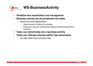 WS-BusinessActivity

 •   Workﬂow-like coordination and management
 •   Business activity can be partitioned into tasks
     – Parent and child relationships
         • Select subset of children to complete
         • Parent can deal with child failures without compromising forward
           progress
 •   Tasks can dynamically exit a business activity
 •   Tasks can indicate outcome earlier than termination
     – Up-calls rather than just down-calls




23                                                                            Red Hat
 