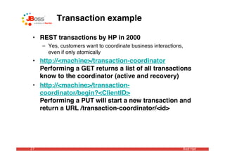 Transaction example

 • REST transactions by HP in 2000
     – Yes, customers want to coordinate business interactions,
       even if only atomically
 • http://<machine>/transaction-coordinator
   Performing a GET returns a list of all transactions
   know to the coordinator (active and recovery)
 • http://<machine>/transaction-
   coordinator/begin?<ClientID>
   Performing a PUT will start a new transaction and
   return a URL /transaction-coordinator/<id>




27                                                            Red Hat
 