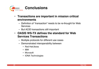 Conclusions

 • Transactions are important in mission critical
   environments
     – Deﬁnition of “transaction” needs to be re-thought for Web
       Services
     – But ACID transactions still important
 • OASIS WS-TX deﬁnes the standard for Web
   Services Transactions
     – Multiple protocols for different use cases
     – Demonstrated interoperability between
         •   Red Hat/Jboss
         •   IBM
         •   Microsoft
         •   IONA Technologies



28                                                             Red Hat
 