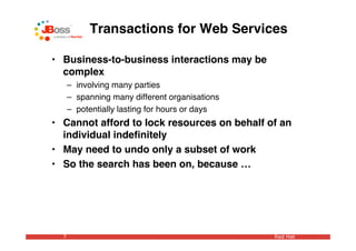 Transactions for Web Services

• Business-to-business interactions may be
  complex
      – involving many parties
      – spanning many different organisations
      – potentially lasting for hours or days
• Cannot afford to lock resources on behalf of an
  individual indeﬁnitely
• May need to undo only a subset of work
• So the search has been on, because …




  7                                             Red Hat
 