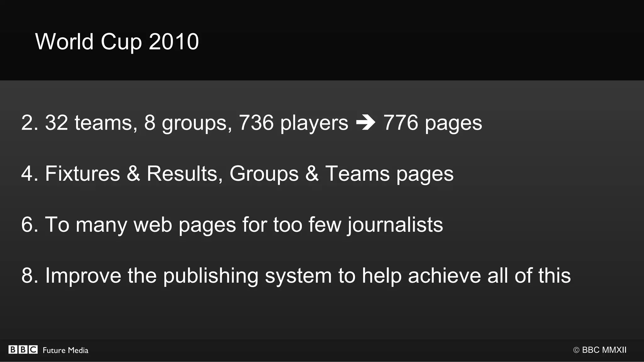 World Cup 2010


2. 32 teams, 8 groups, 736 players  776 pages

4. Fixtures & Results, Groups & Teams pages

6. To many web pages for too few journalists

8. Improve the publishing system to help achieve all of this


  Future Media                                                 © BBC MMXII
 