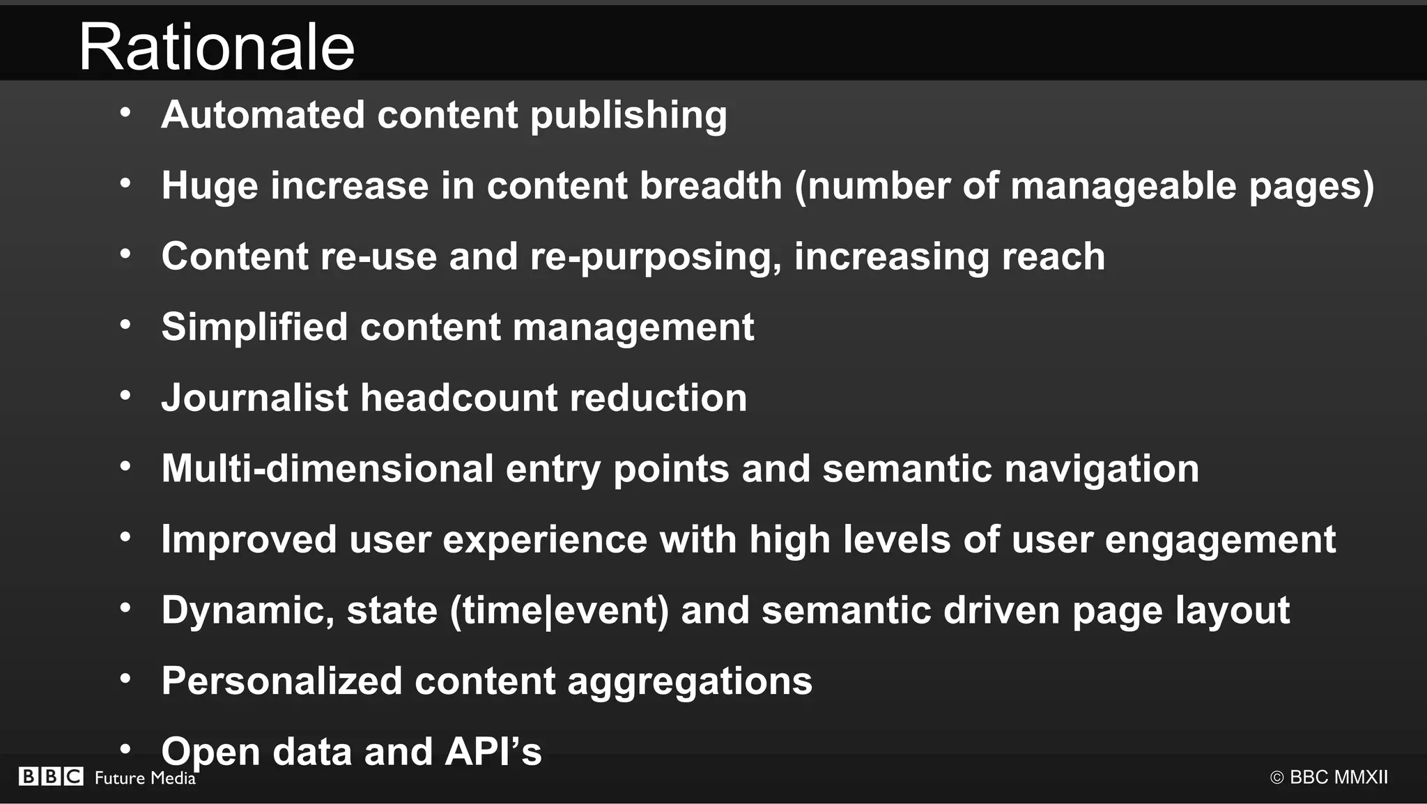 Rationale
  • Automated content publishing
  • Huge increase in content breadth (number of manageable pages)
  • Content re-use and re-purposing, increasing reach
  • Simplified content management
  • Journalist headcount reduction
  • Multi-dimensional entry points and semantic navigation
  • Improved user experience with high levels of user engagement
  • Dynamic, state (time|event) and semantic driven page layout
  • Personalized content aggregations
  • Open data and API’s
Future Media                                                 © BBC MMXII
 
