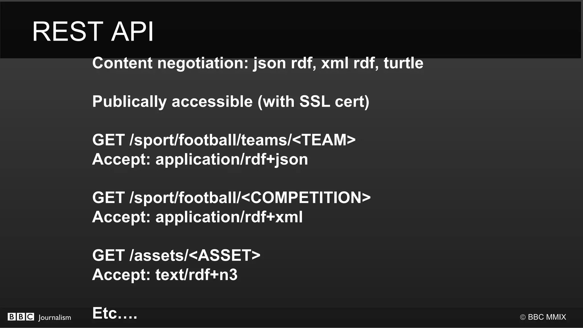 REST API
             Content negotiation: json rdf, xml rdf, turtle

             Publically accessible (with SSL cert)

             GET /sport/football/teams/<TEAM>
             Accept: application/rdf+json

             GET /sport/football/<COMPETITION>
             Accept: application/rdf+xml

             GET /assets/<ASSET>
             Accept: text/rdf+n3

Journalism   Etc….                                            © BBC MMIX
 