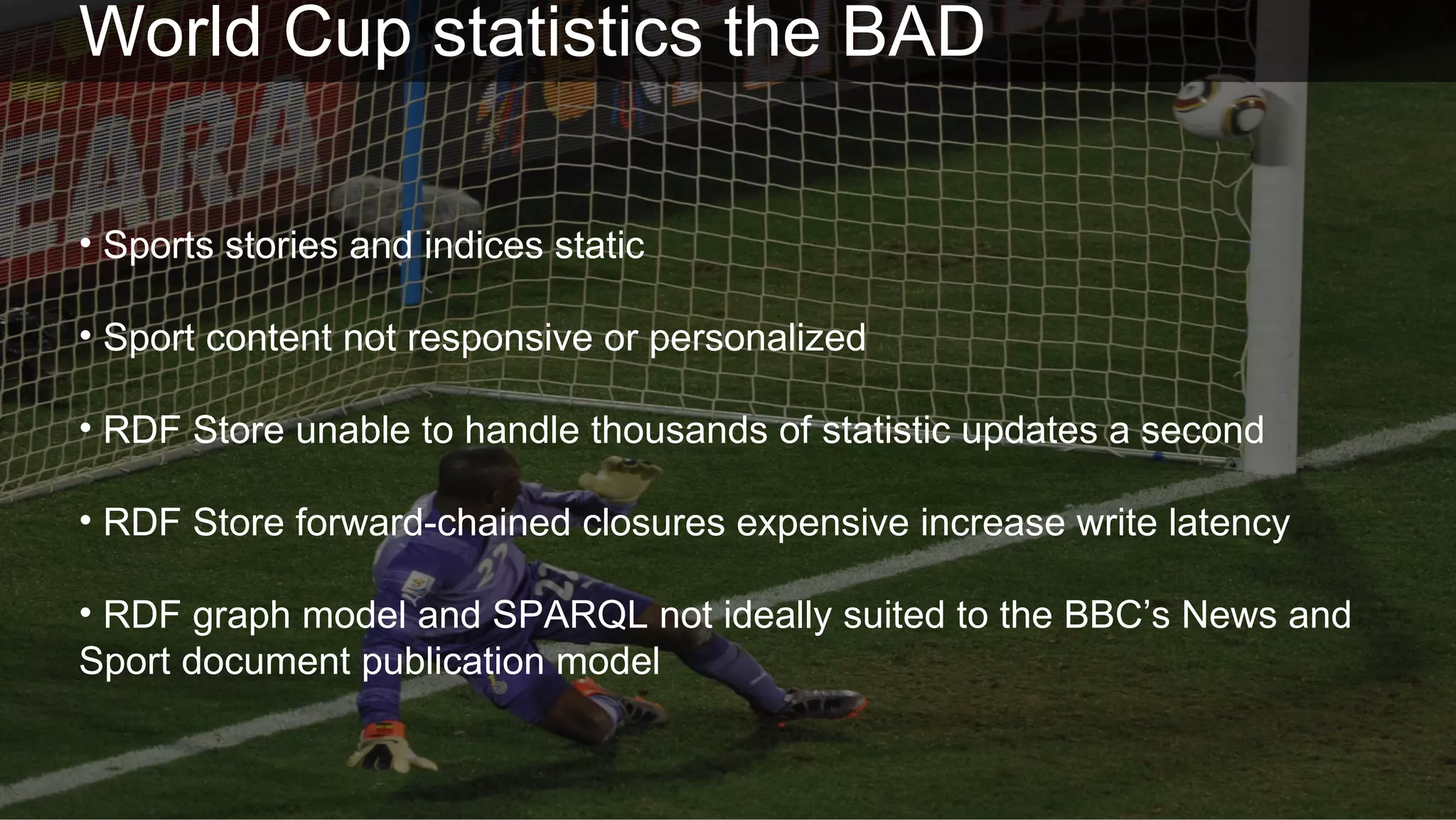 World Cup statistics the BAD

• Sports stories and indices static

• Sport content not responsive or personalized

• RDF Store unable to handle thousands of statistic updates a second

• RDF Store forward-chained closures expensive increase write latency

• RDF graph model and SPARQL not ideally suited to the BBC’s News and
Sport document publication model


 Future Media                                                           © BBC MMXII
 