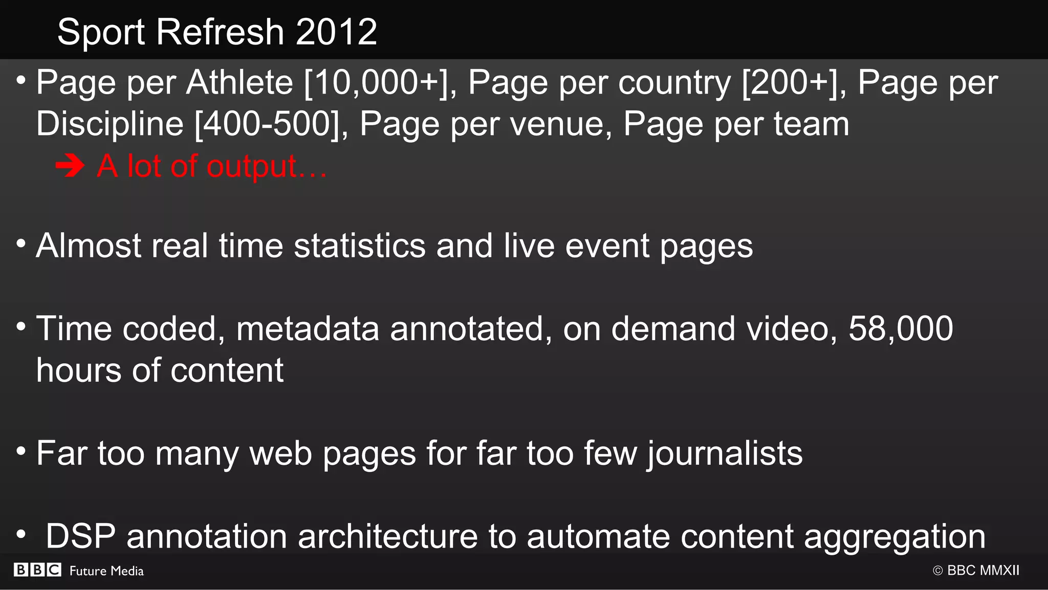 Sport Refresh 2012
• Page per Athlete [10,000+], Page per country [200+], Page per
  Discipline [400-500], Page per venue, Page per team
   A lot of output…

• Almost real time statistics and live event pages

• Time coded, metadata annotated, on demand video, 58,000
  hours of content

• Far too many web pages for far too few journalists

• DSP annotation architecture to automate content aggregation
   Future Media                                           © BBC MMXII
 