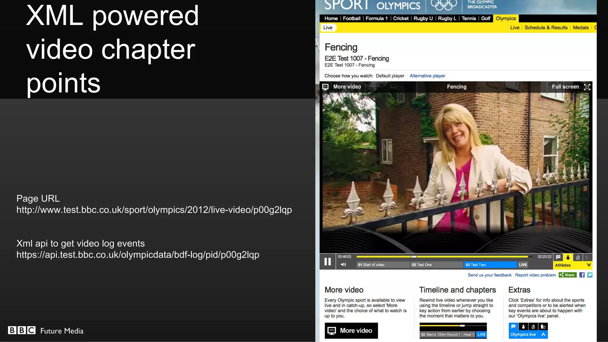 XML powered
  video chapter
  points


Page URL
http://www.test.bbc.co.uk/sport/olympics/2012/live-video/p00g2lqp


Xml api to get video log events
https://api.test.bbc.co.uk/olympicdata/bdf-log/pid/p00g2lqp




     Future Media                                                   © BBC MMXII
 