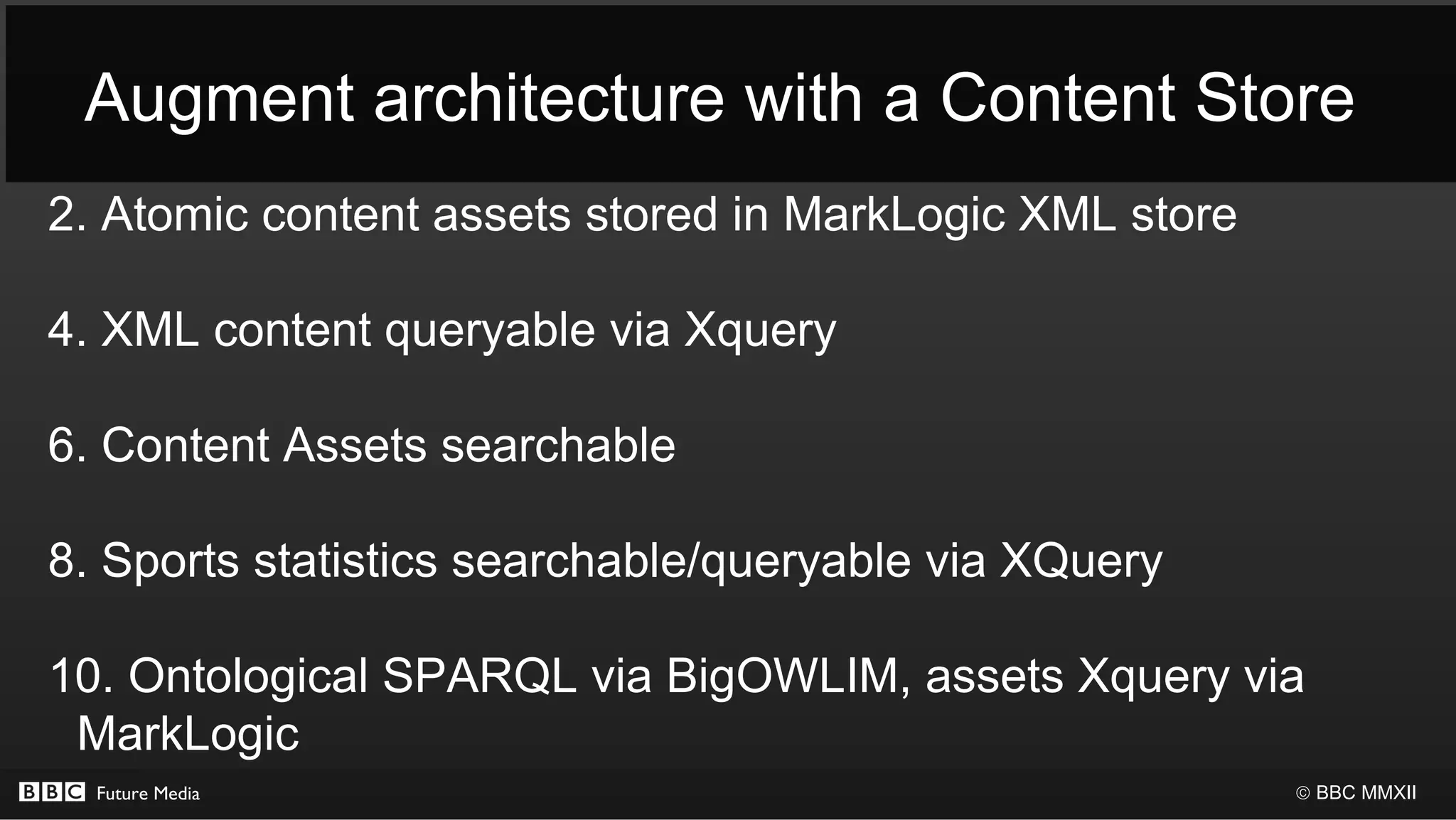 Augment architecture with a Content Store
2. Atomic content assets stored in MarkLogic XML store

4. XML content queryable via Xquery

6. Content Assets searchable

8. Sports statistics searchable/queryable via XQuery

10. Ontological SPARQL via BigOWLIM, assets Xquery via
 MarkLogic
  Future Media                                           © BBC MMXII
 