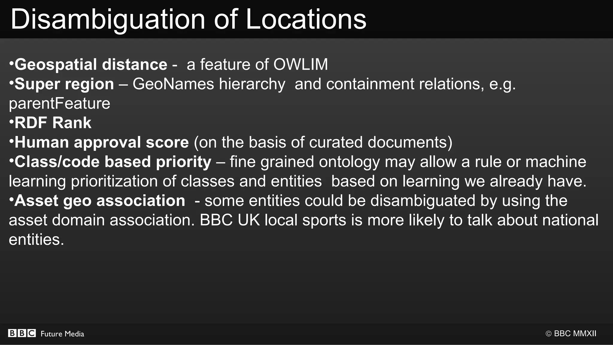 Disambiguation of Locations
•Geospatial distance - a feature of OWLIM
•Super region – GeoNames hierarchy and containment relations, e.g.
parentFeature
•RDF Rank
•Human approval score (on the basis of curated documents)
•Class/code based priority – fine grained ontology may allow a rule or machine
learning prioritization of classes and entities based on learning we already have.
•Asset geo association - some entities could be disambiguated by using the
asset domain association. BBC UK local sports is more likely to talk about national
entities.




    Future Media                                                           © BBC MMXII
 