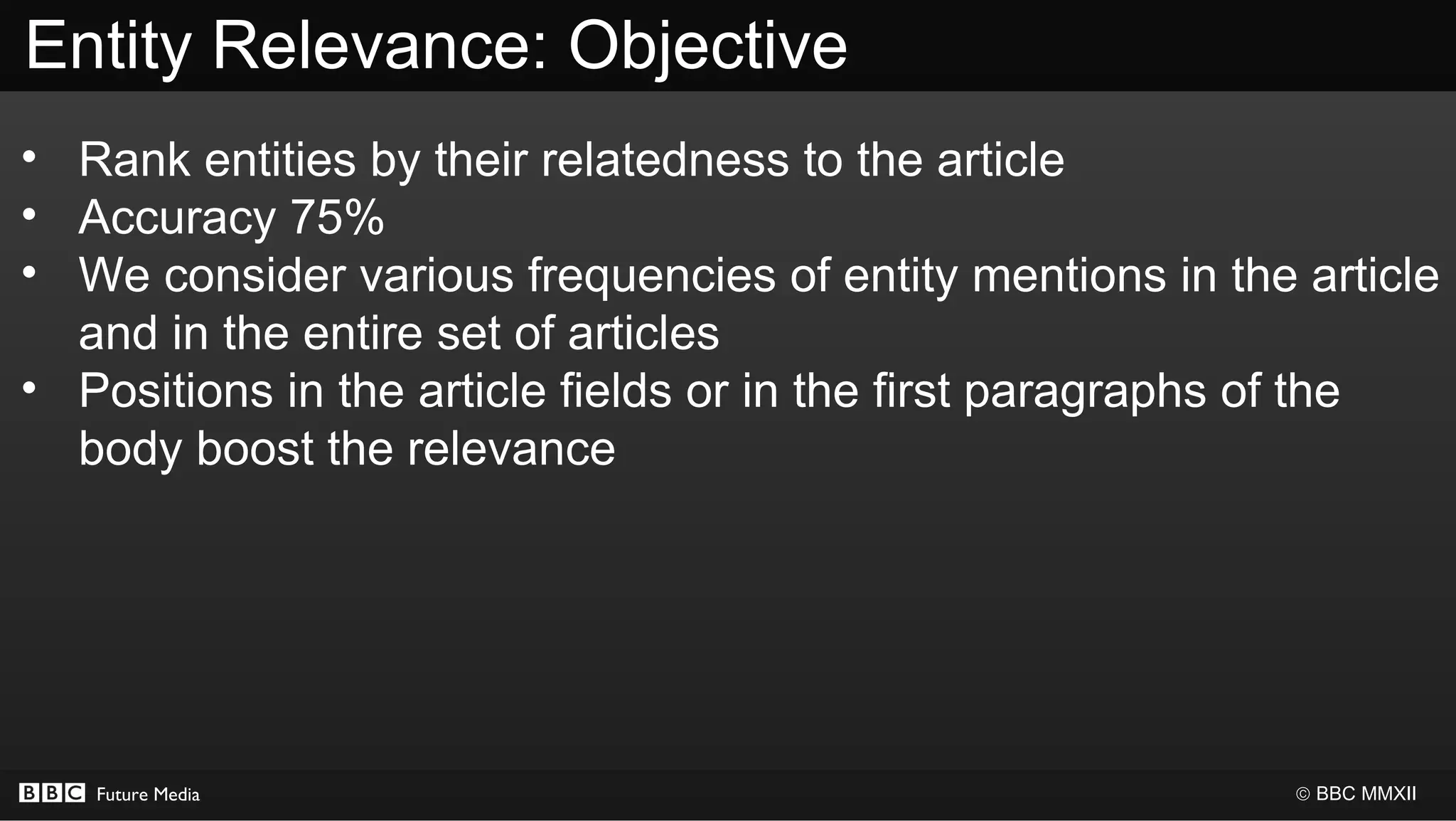 Entity Relevance: Objective
• Rank entities by their relatedness to the article
• Accuracy 75%
• We consider various frequencies of entity mentions in the article
  and in the entire set of articles
• Positions in the article fields or in the first paragraphs of the
  body boost the relevance




   Future Media                                             © BBC MMXII
 