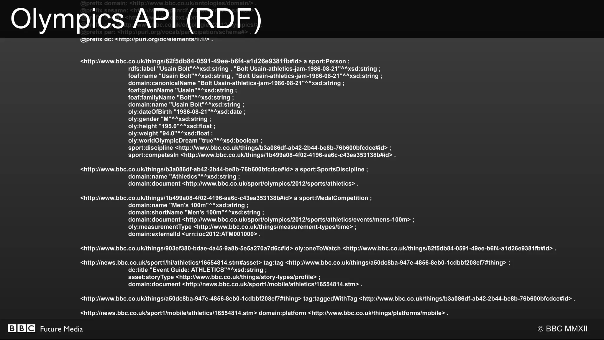 @prefix domain: <http://www.bbc.co.uk/ontologies/domain/> .


Olympics API (RDF)
             @prefix sesame: <http://www.openrdf.org/schema/sesame#> .
             @prefix owlim: <http://www.ontotext.com/> .
             @prefix oly: <http://www.bbc.co.uk/ontologies/2012olympics/> .
             @prefix par: <http://purl.org/vocab/participation/schema#> .
             @prefix dc: <http://purl.org/dc/elements/1.1/> .


             <http://www.bbc.co.uk/things/82f5db84-0591-49ee-b6f4-a1d26e9381fb#id> a sport:Person ;
                             rdfs:label "Usain Bolt"^^xsd:string , "Bolt Usain-athletics-jam-1986-08-21"^^xsd:string ;
                             foaf:name "Usain Bolt"^^xsd:string , "Bolt Usain-athletics-jam-1986-08-21"^^xsd:string ;
                             domain:canonicalName "Bolt Usain-athletics-jam-1986-08-21"^^xsd:string ;
                             foaf:givenName "Usain"^^xsd:string ;
                             foaf:familyName "Bolt"^^xsd:string ;
                             domain:name "Usain Bolt"^^xsd:string ;
                             oly:dateOfBirth "1986-08-21"^^xsd:date ;
                             oly:gender "M"^^xsd:string ;
                             oly:height "195.0"^^xsd:float ;
                             oly:weight "94.0"^^xsd:float ;
                             oly:worldOlympicDream "true"^^xsd:boolean ;
                             sport:discipline <http://www.bbc.co.uk/things/b3a086df-ab42-2b44-be8b-76b600bfcdce#id> ;
                             sport:competesIn <http://www.bbc.co.uk/things/1b499a08-4f02-4196-aa6c-c43ea353138b#id> .

             <http://www.bbc.co.uk/things/b3a086df-ab42-2b44-be8b-76b600bfcdce#id> a sport:SportsDiscipline ;
                             domain:name "Athletics"^^xsd:string ;
                             domain:document <http://www.bbc.co.uk/sport/olympics/2012/sports/athletics> .

             <http://www.bbc.co.uk/things/1b499a08-4f02-4196-aa6c-c43ea353138b#id> a sport:MedalCompetition ;
                             domain:name "Men's 100m"^^xsd:string ;
                             domain:shortName "Men's 100m"^^xsd:string ;
                             domain:document <http://www.bbc.co.uk/sport/olympics/2012/sports/athletics/events/mens-100m> ;
                             oly:measurementType <http://www.bbc.co.uk/things/measurement-types/time> ;
                             domain:externalId <urn:ioc2012:ATM001000> .

             <http://www.bbc.co.uk/things/903ef380-bdae-4a45-9a8b-5e5a270a7d6c#id> oly:oneToWatch <http://www.bbc.co.uk/things/82f5db84-0591-49ee-b6f4-a1d26e9381fb#id> .

             <http://news.bbc.co.uk/sport1/hi/athletics/16554814.stm#asset> tag:tag <http://www.bbc.co.uk/things/a50dc8ba-947e-4856-8eb0-1cdbbf208ef7#thing> ;
                             dc:title "Event Guide: ATHLETICS"^^xsd:string ;
                             asset:storyType <http://www.bbc.co.uk/things/story-types/profile> ;
                             domain:document <http://news.bbc.co.uk/sport1/mobile/athletics/16554814.stm> .

             <http://www.bbc.co.uk/things/a50dc8ba-947e-4856-8eb0-1cdbbf208ef7#thing> tag:taggedWithTag <http://www.bbc.co.uk/things/b3a086df-ab42-2b44-be8b-76b600bfcdce#id> .

             <http://news.bbc.co.uk/sport1/mobile/athletics/16554814.stm> domain:platform <http://www.bbc.co.uk/things/platforms/mobile> .

  Future Media                                                                                                                                                    © BBC MMXII
 
