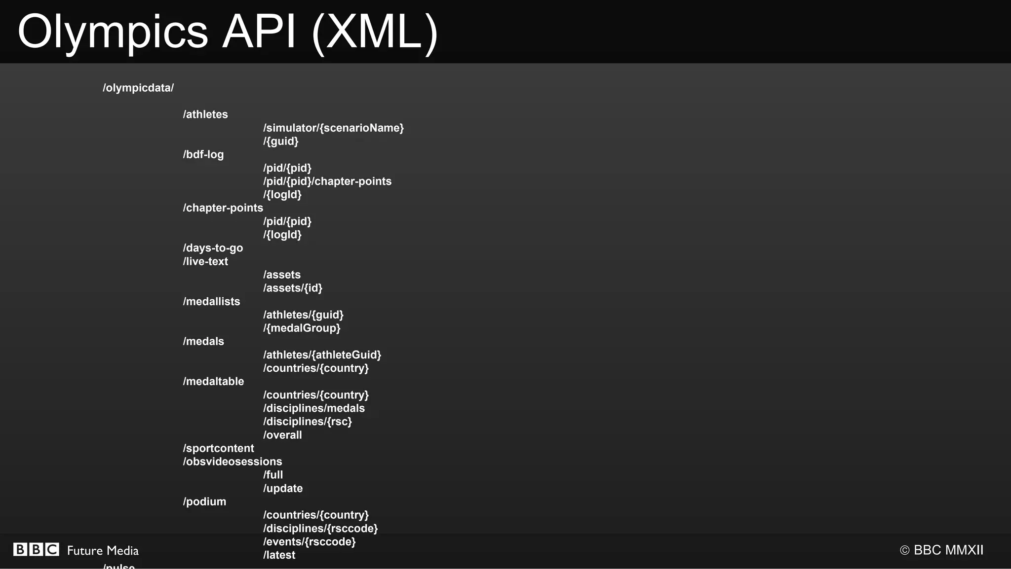 Olympics API (XML)
       /olympicdata/

                       /athletes
                                      /simulator/{scenarioName}
                                      /{guid}
                       /bdf-log
                                      /pid/{pid}
                                      /pid/{pid}/chapter-points
                                      /{logId}
                       /chapter-points
                                      /pid/{pid}
                                      /{logId}
                       /days-to-go
                       /live-text
                                      /assets
                                      /assets/{id}
                       /medallists
                                      /athletes/{guid}
                                      /{medalGroup}
                       /medals
                                      /athletes/{athleteGuid}
                                      /countries/{country}
                       /medaltable
                                      /countries/{country}
                                      /disciplines/medals
                                      /disciplines/{rsc}
                                      /overall
                       /sportcontent
                       /obsvideosessions
                                      /full
                                      /update
                       /podium
                                      /countries/{country}
                                      /disciplines/{rsccode}
                                      /events/{rsccode}
  Future Media                        /latest                     © BBC MMXII
 