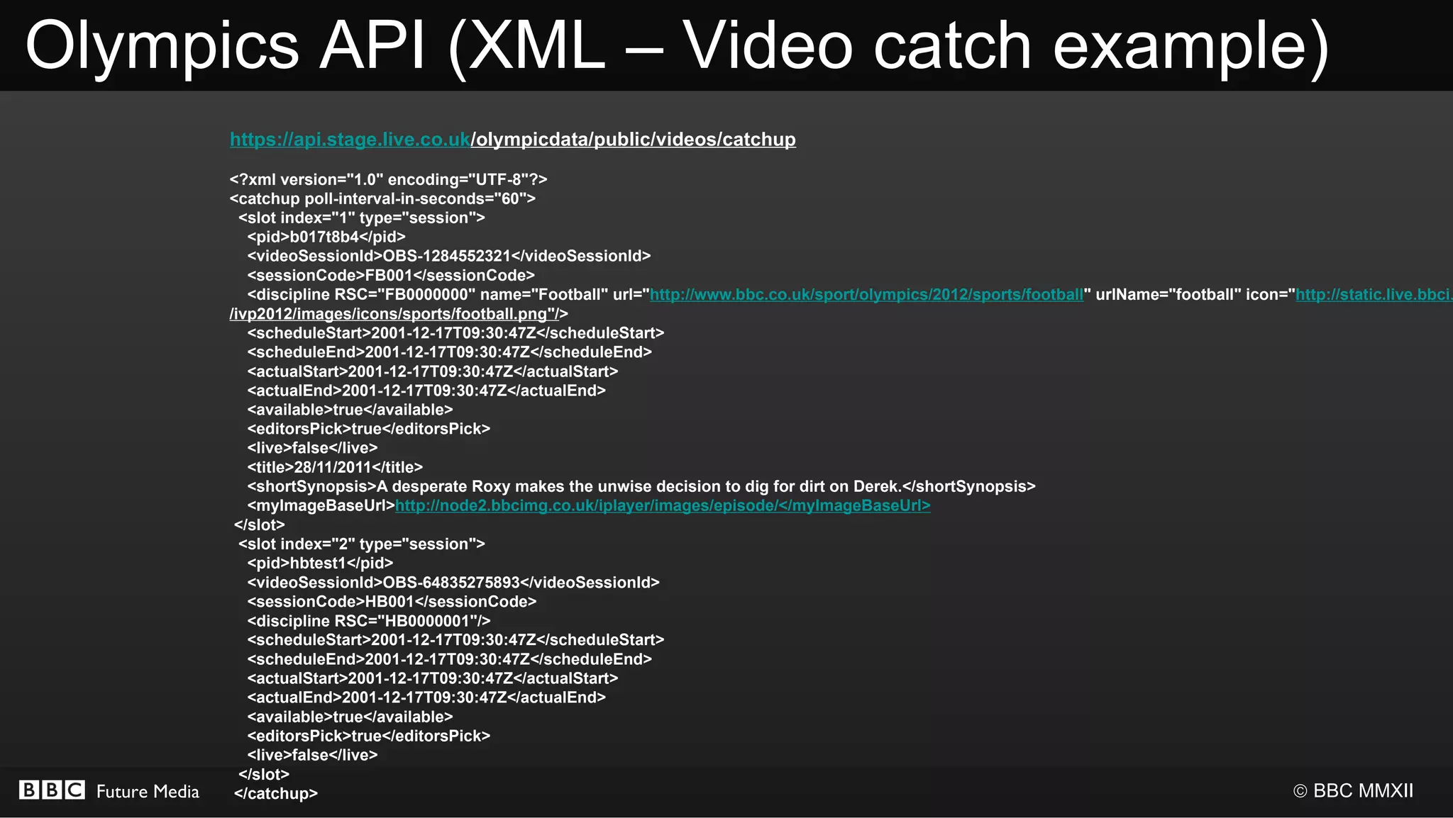 Olympics API (XML – Video catch example)
                 https://api.stage.live.co.uk/olympicdata/public/videos/catchup

                 <?xml version="1.0" encoding="UTF-8"?>
                 <catchup poll-interval-in-seconds="60">
                   <slot index="1" type="session">
                    <pid>b017t8b4</pid>
                    <videoSessionId>OBS-1284552321</videoSessionId>
                    <sessionCode>FB001</sessionCode>
                    <discipline RSC="FB0000000" name="Football" url="http://www.bbc.co.uk/sport/olympics/2012/sports/football" urlName="football" icon="http://static.live.bbci.
                 /ivp2012/images/icons/sports/football.png"/>
                    <scheduleStart>2001-12-17T09:30:47Z</scheduleStart>
                    <scheduleEnd>2001-12-17T09:30:47Z</scheduleEnd>
                    <actualStart>2001-12-17T09:30:47Z</actualStart>
                    <actualEnd>2001-12-17T09:30:47Z</actualEnd>
                    <available>true</available>
                    <editorsPick>true</editorsPick>
                    <live>false</live>
                    <title>28/11/2011</title>
                    <shortSynopsis>A desperate Roxy makes the unwise decision to dig for dirt on Derek.</shortSynopsis>
                    <myImageBaseUrl>http://node2.bbcimg.co.uk/iplayer/images/episode/</myImageBaseUrl>
                  </slot>
                   <slot index="2" type="session">
                    <pid>hbtest1</pid>
                    <videoSessionId>OBS-64835275893</videoSessionId>
                    <sessionCode>HB001</sessionCode>
                    <discipline RSC="HB0000001"/>
                    <scheduleStart>2001-12-17T09:30:47Z</scheduleStart>
                    <scheduleEnd>2001-12-17T09:30:47Z</scheduleEnd>
                    <actualStart>2001-12-17T09:30:47Z</actualStart>
                    <actualEnd>2001-12-17T09:30:47Z</actualEnd>
                    <available>true</available>
                    <editorsPick>true</editorsPick>
                    <live>false</live>
                   </slot>
  Future Media    </catchup>                                                                                                                            © BBC MMXII
 