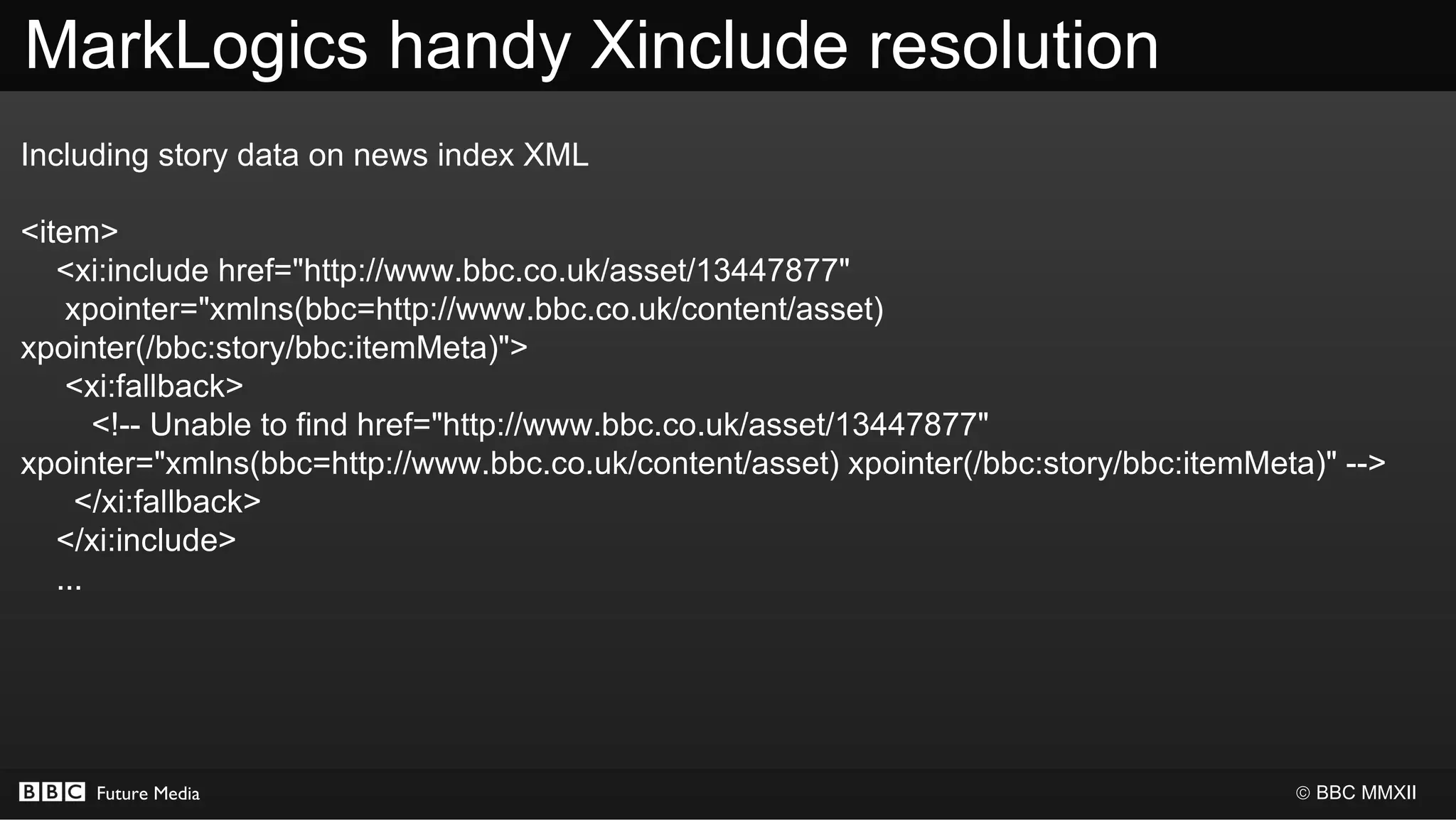 MarkLogics handy Xinclude resolution
Including story data on news index XML

<item>
   <xi:include href="http://www.bbc.co.uk/asset/13447877"
    xpointer="xmlns(bbc=http://www.bbc.co.uk/content/asset)
xpointer(/bbc:story/bbc:itemMeta)">
    <xi:fallback>
       <!-- Unable to find href="http://www.bbc.co.uk/asset/13447877"
xpointer="xmlns(bbc=http://www.bbc.co.uk/content/asset) xpointer(/bbc:story/bbc:itemMeta)" -->
     </xi:fallback>
   </xi:include>
   ...




     Future Media                                                                      © BBC MMXII
 