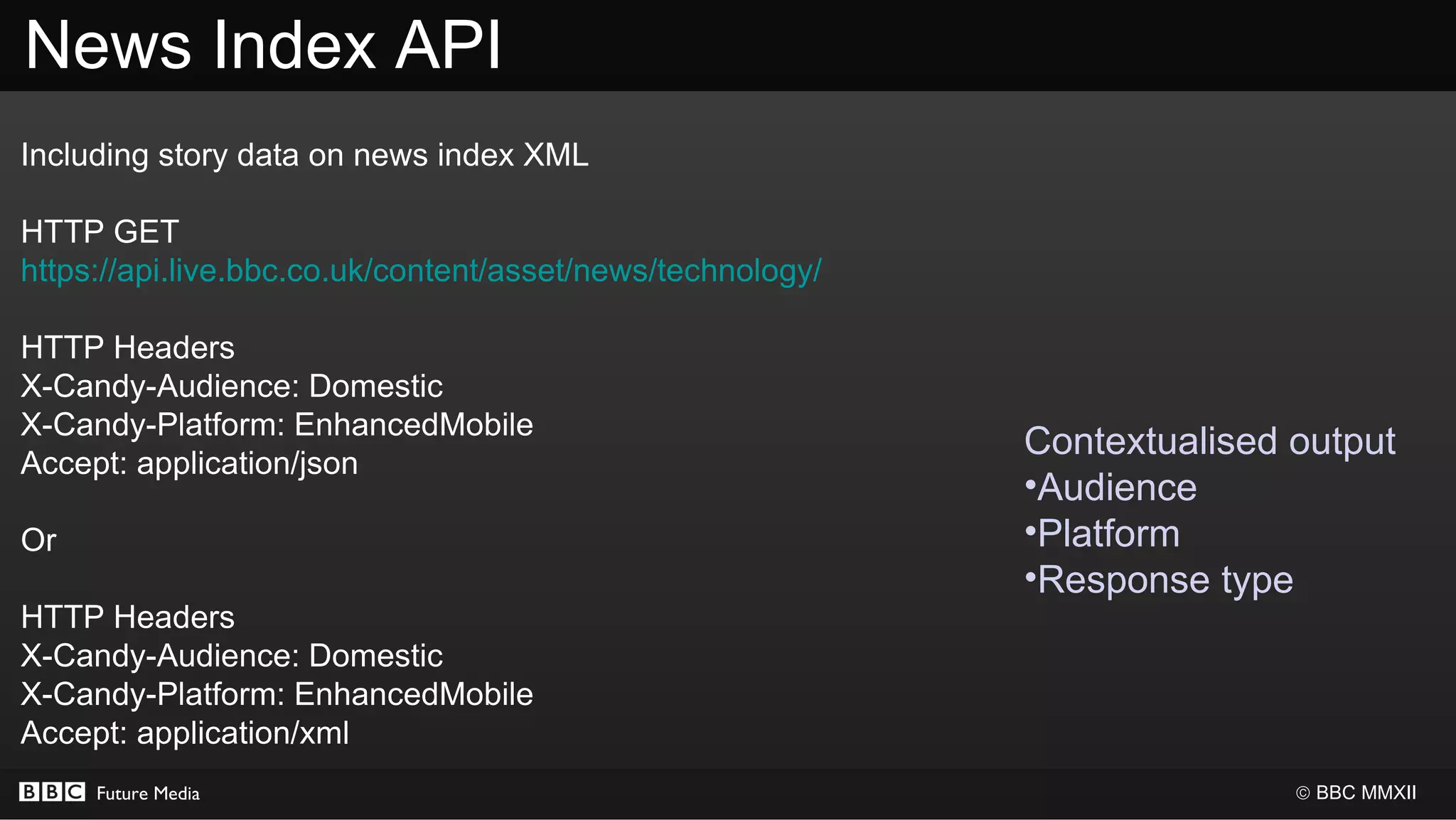 News Index API
Including story data on news index XML

HTTP GET
https://api.live.bbc.co.uk/content/asset/news/technology/

HTTP Headers
X-Candy-Audience: Domestic
X-Candy-Platform: EnhancedMobile
                                                            Contextualised output
Accept: application/json
                                                            •Audience
Or                                                          •Platform
                                                            •Response type
HTTP Headers
X-Candy-Audience: Domestic
X-Candy-Platform: EnhancedMobile
Accept: application/xml
     Future Media                                                          © BBC MMXII
 