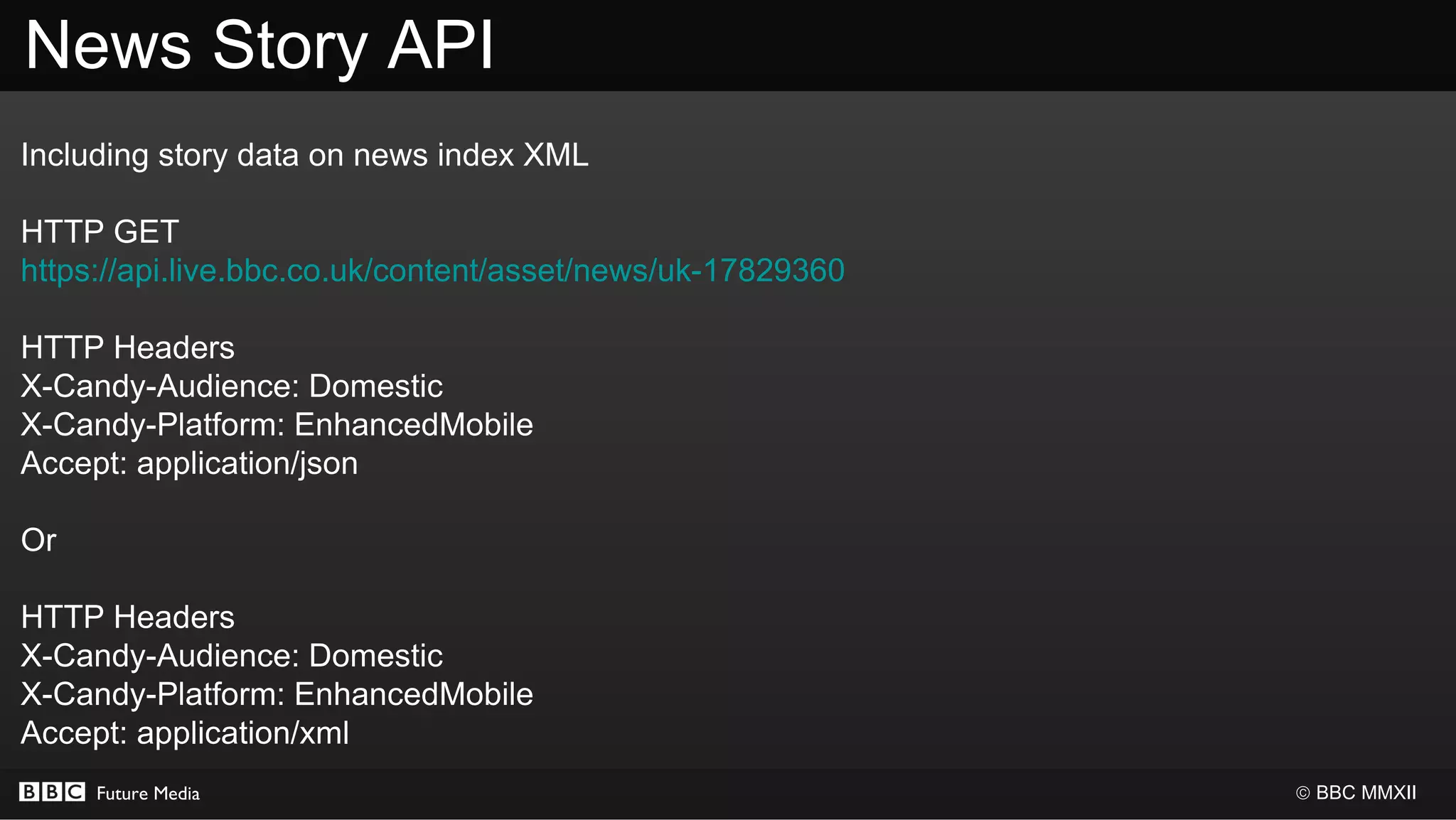 News Story API
Including story data on news index XML

HTTP GET
https://api.live.bbc.co.uk/content/asset/news/uk-17829360

HTTP Headers
X-Candy-Audience: Domestic
X-Candy-Platform: EnhancedMobile
Accept: application/json

Or

HTTP Headers
X-Candy-Audience: Domestic
X-Candy-Platform: EnhancedMobile
Accept: application/xml
     Future Media                                           © BBC MMXII
 