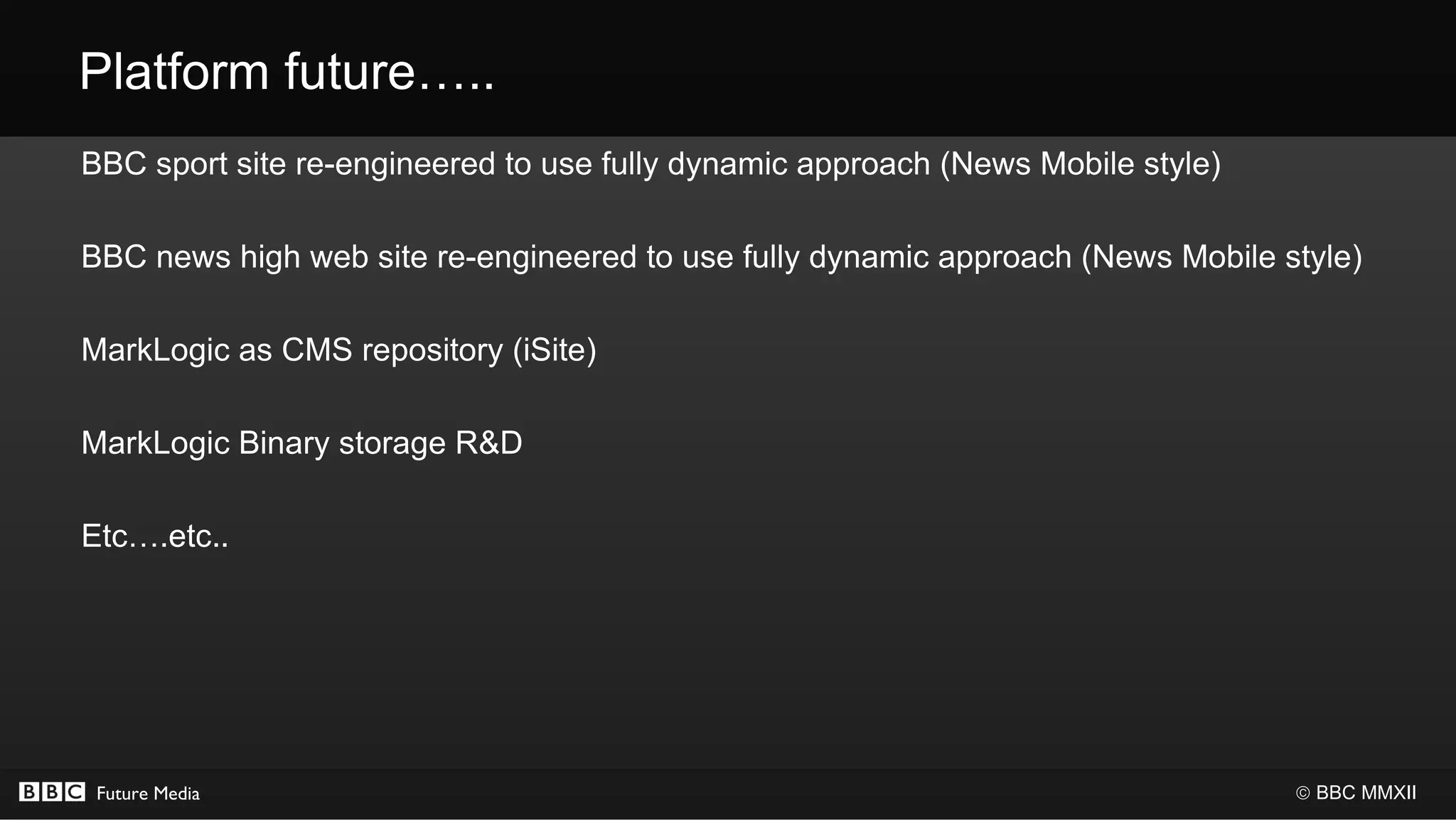 Platform future…..
BBC sport site re-engineered to use fully dynamic approach (News Mobile style)

BBC news high web site re-engineered to use fully dynamic approach (News Mobile style)

MarkLogic as CMS repository (iSite)

MarkLogic Binary storage R&D

Etc….etc..




 Future Media                                                                    © BBC MMXII
 
